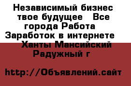 Независимый бизнес-твое будущее - Все города Работа » Заработок в интернете   . Ханты-Мансийский,Радужный г.